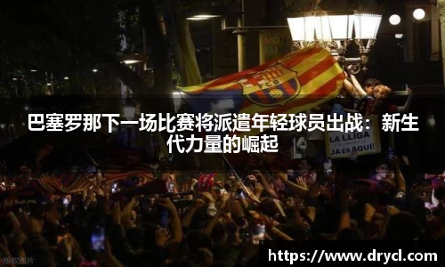 巴塞罗那下一场比赛将派遣年轻球员出战：新生代力量的崛起